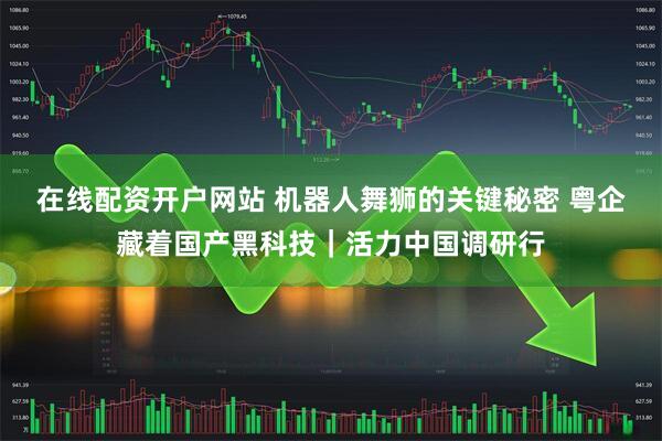在线配资开户网站 机器人舞狮的关键秘密 粤企藏着国产黑科技｜活力中国调研行