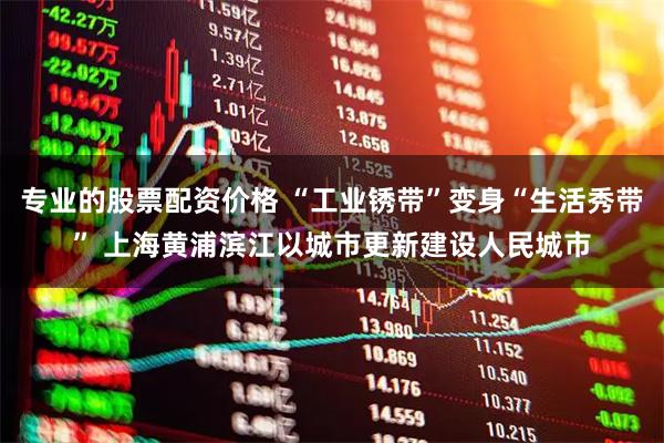专业的股票配资价格 “工业锈带”变身“生活秀带” 上海黄浦滨江以城市更新建设人民城市