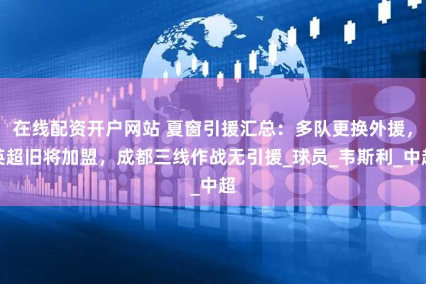 在线配资开户网站 夏窗引援汇总：多队更换外援，英超旧将加盟，成都三线作战无引援_球员_韦斯利_中超