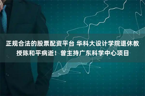 正规合法的股票配资平台 华科大设计学院退休教授陈和平病逝！曾主持广东科学中心项目