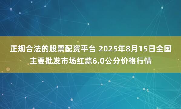 正规合法的股票配资平台 2025年8月15日全国主要批发市场红蒜6.0公分价格行情