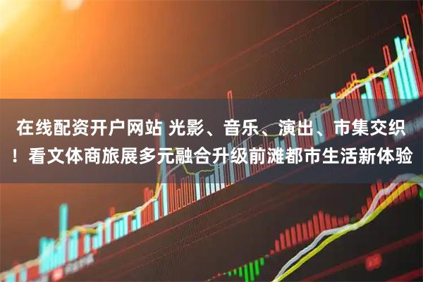 在线配资开户网站 光影、音乐、演出、市集交织！看文体商旅展多元融合升级前滩都市生活新体验