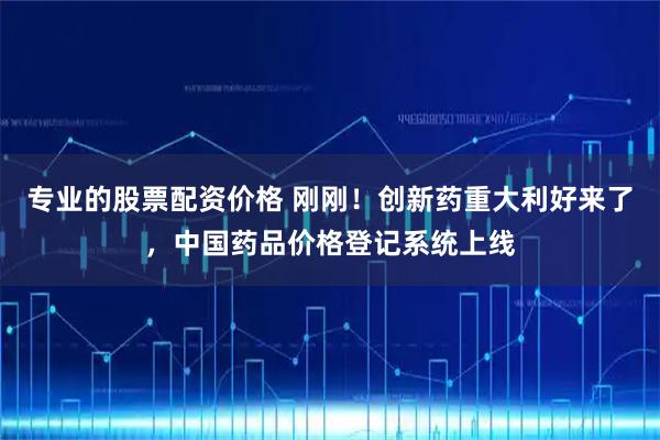 专业的股票配资价格 刚刚！创新药重大利好来了，中国药品价格登记系统上线