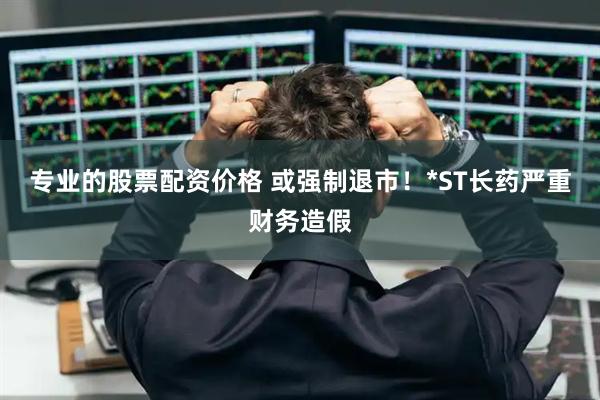专业的股票配资价格 或强制退市！*ST长药严重财务造假