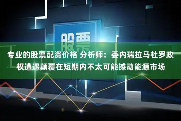 专业的股票配资价格 分析师：委内瑞拉马杜罗政权遭遇颠覆在短期内不太可能撼动能源市场